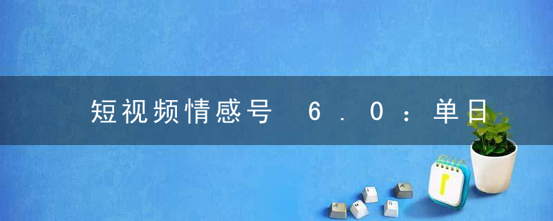 短视频情感号 6.0：单日涨粉 5000+，单条作品变现 300+